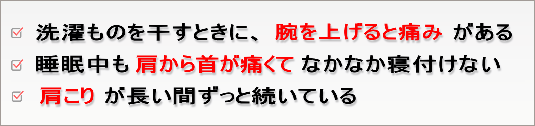 洗濯ものを干すときに、腕を上げると痛みがある。睡眠中も肩から首が痛くてなかなか寝付けない。肩こりが長い間ずっと続いている。