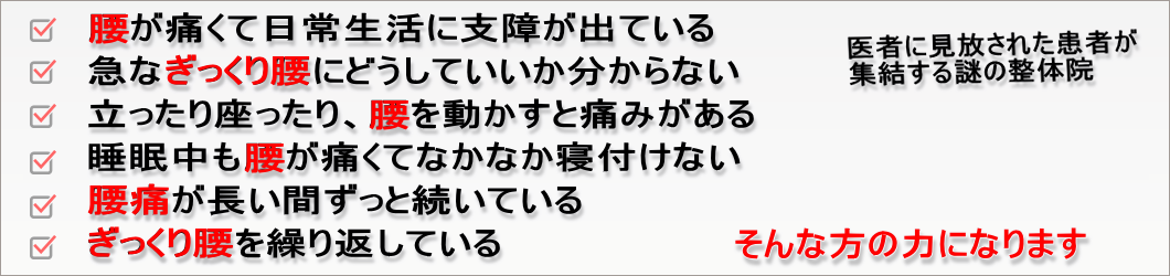 腰が痛くて日常生活に支障が出ている
急なぎっくり腰にどうしていいか分からない
立ったり座ったり、腰を動かすと痛みがある
睡眠中も腰が痛くてなかなか寝付けない
腰痛が長い間ずっと続いている
ぎっくり腰を繰り返している
医者に見放された患者が集結する謎の整体院
そんな方の力になります
