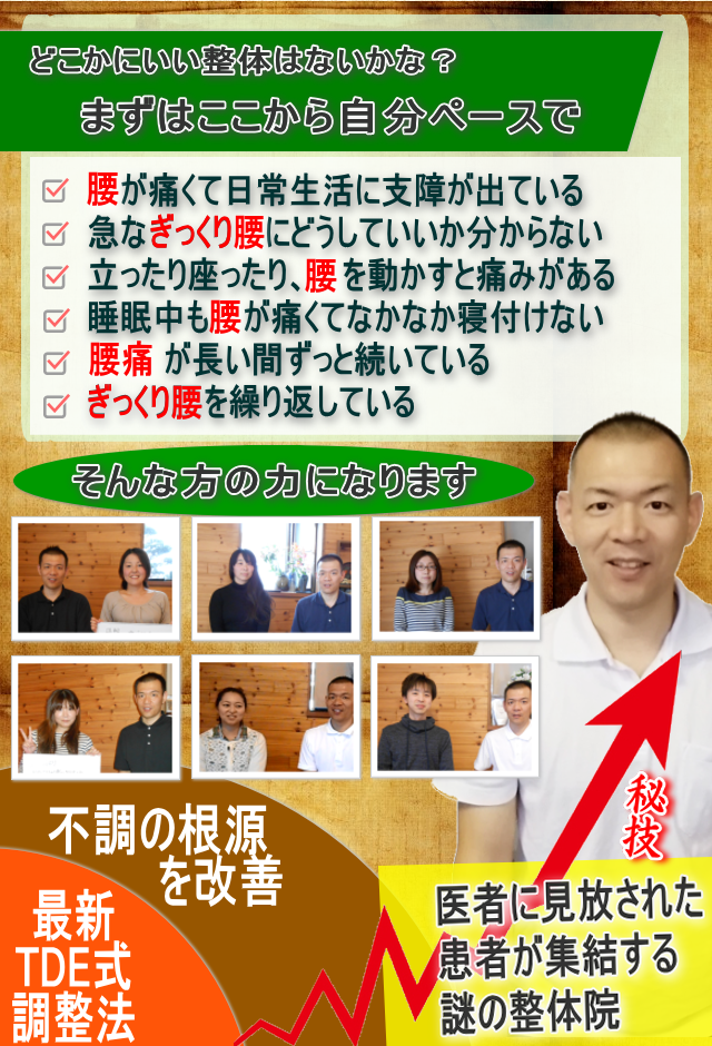 どこかにいい整体はないかな？
まずはここから自分ペースで
腰が痛くて日常生活に支障が出ている
急なぎっくり腰にどうしていいか分からない
立ったり座ったり、腰を動かすと痛みがある
睡眠中も腰が痛くてなかなか寝付けない
腰痛が長い間ずっと続いている
ぎっくり腰を繰り返している
医者に見放された患者が
集結する謎の整体院
そんな方の力になります
秘技
不調の根源を改善最新
TDE式調整法
医者に見放された患者が集結する謎の整体院
